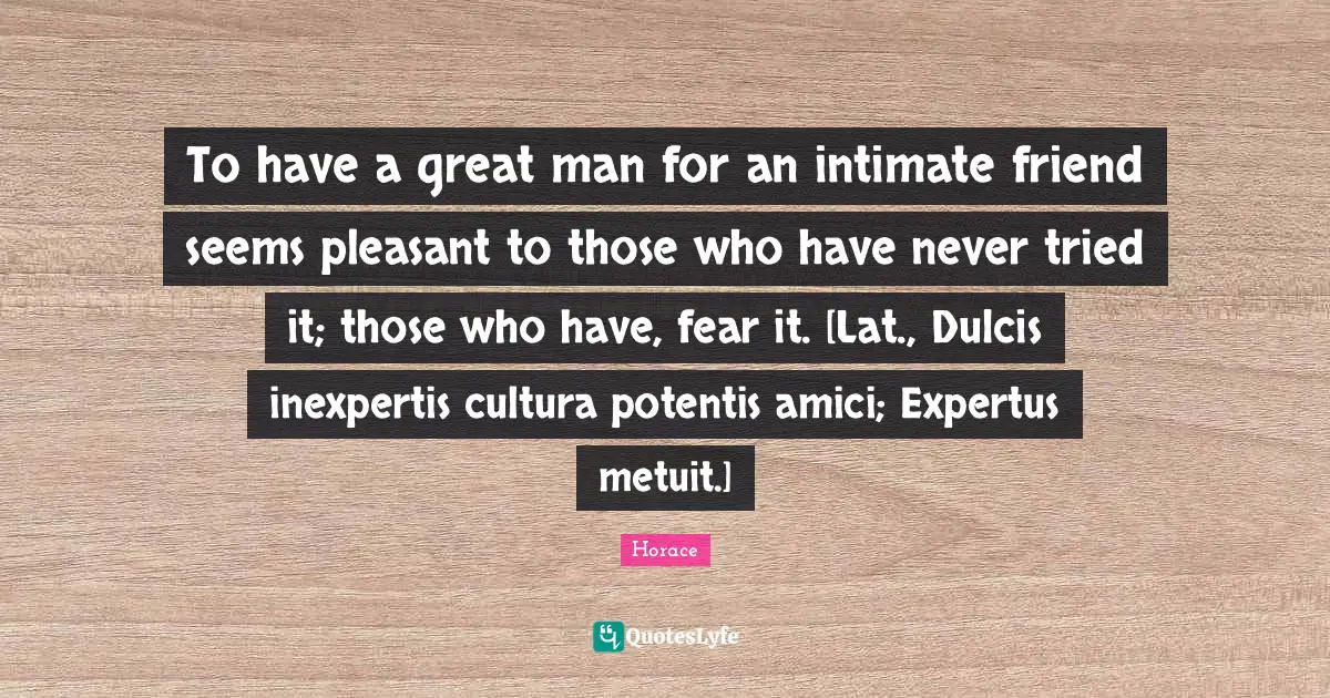 To have a great man for an intimate friend seems pleasant to those who have never tried it; those who have, fear it. [Lat., Dulcis inexpertis cultura potentis amici; Expertus metuit.]