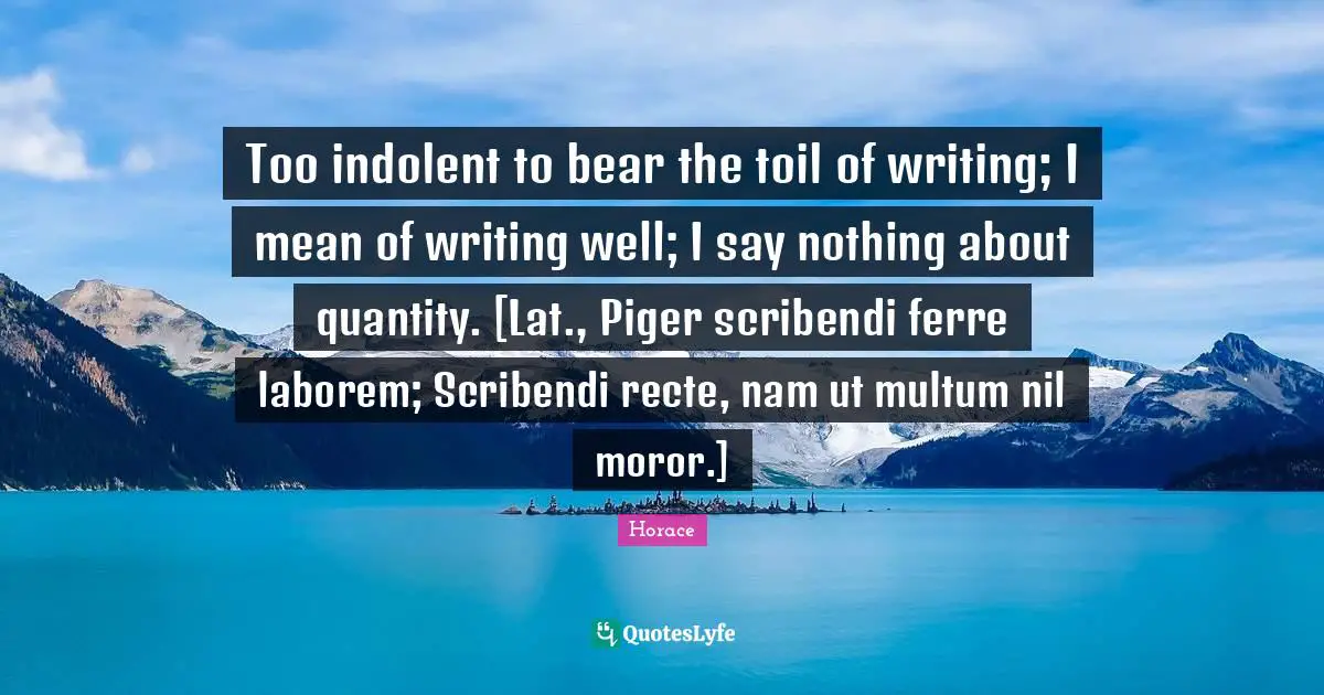 Quantity Quotes: "Too indolent to bear the toil of writing; I mean of writing well; I say nothing about quantity. [Lat., Piger scribendi ferre laborem; Scribendi recte, nam ut multum nil moror.]"