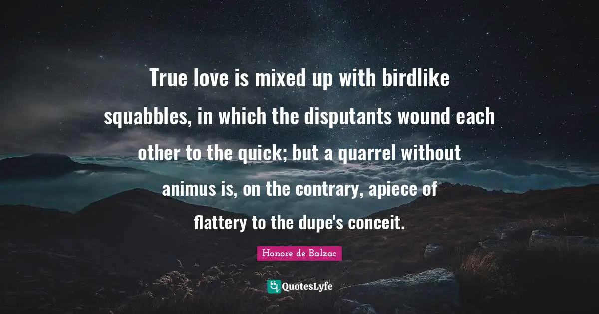 True love is mixed up with birdlike squabbles, in which the disputants wound each other to the quick; but a quarrel without animus is, on the contrary, apiece of flattery to the dupe's conceit.