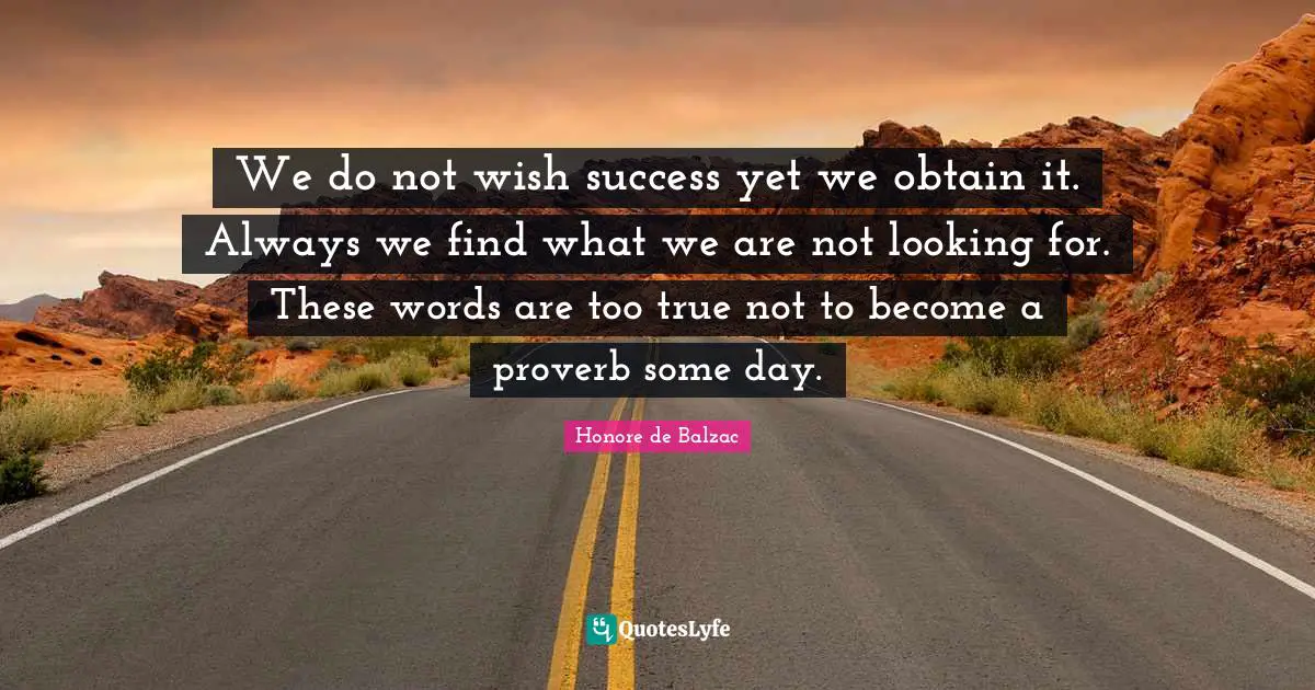 We do not wish success yet we obtain it. Always we find what we are not looking for. These words are too true not to become a proverb some day.