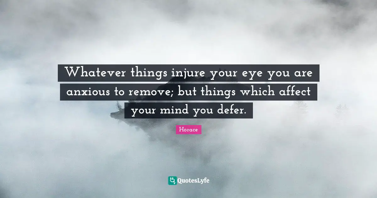 Whatever things injure your eye you are anxious to remove; but things which affect your mind you defer.