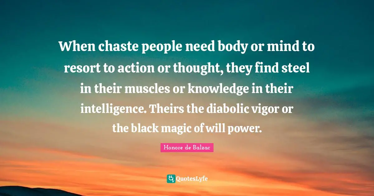 When chaste people need body or mind to resort to action or thought, they find steel in their muscles or knowledge in their intelligence. Theirs the diabolic vigor or the black magic of will power.