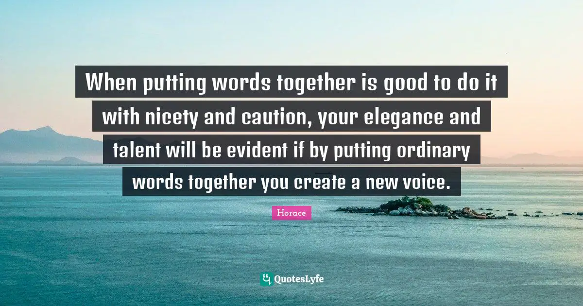 When putting words together is good to do it with nicety and caution, your elegance and talent will be evident if by putting ordinary words together you create a new voice.
