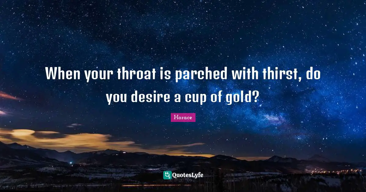 When your throat is parched with thirst, do you desire a cup of gold?