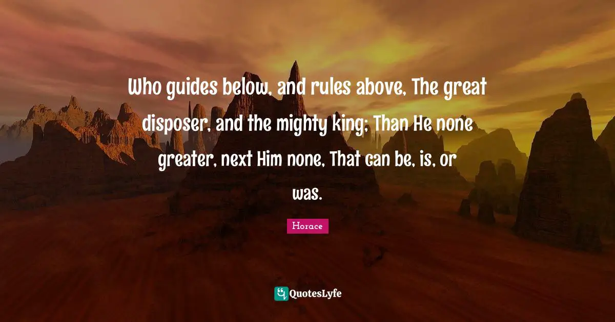 Who guides below, and rules above, The great disposer, and the mighty king; Than He none greater, next Him none, That can be, is, or was.