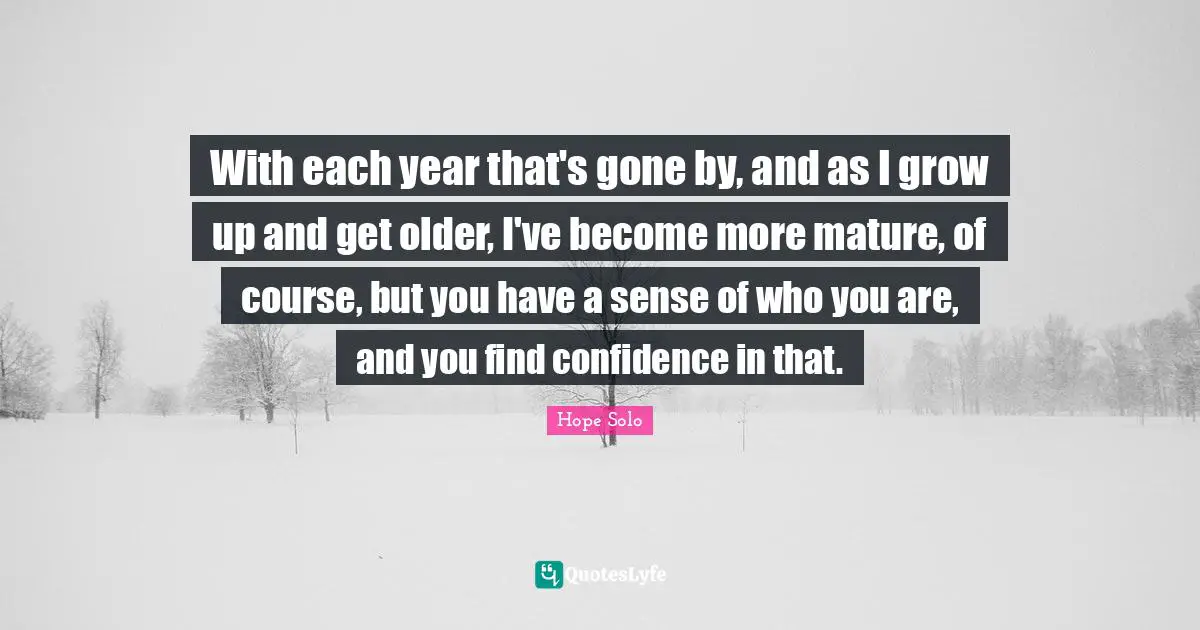 With each year that's gone by, and as I grow up and get older, I've become more mature, of course, but you have a sense of who you are, and you find confidence in that.