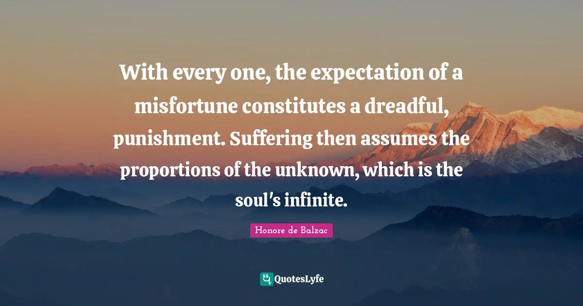 With every one, the expectation of a misfortune constitutes a dreadful, punishment. Suffering then assumes the proportions of the unknown, which is the soul's infinite.