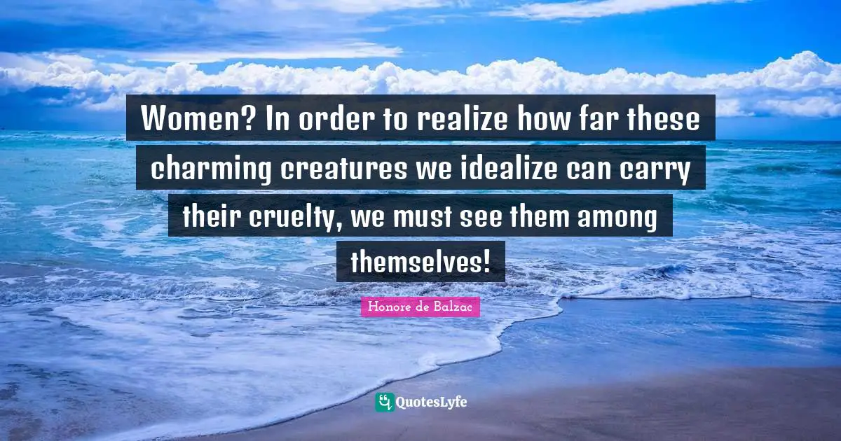 Women? In order to realize how far these charming creatures we idealize can carry their cruelty, we must see them among themselves!