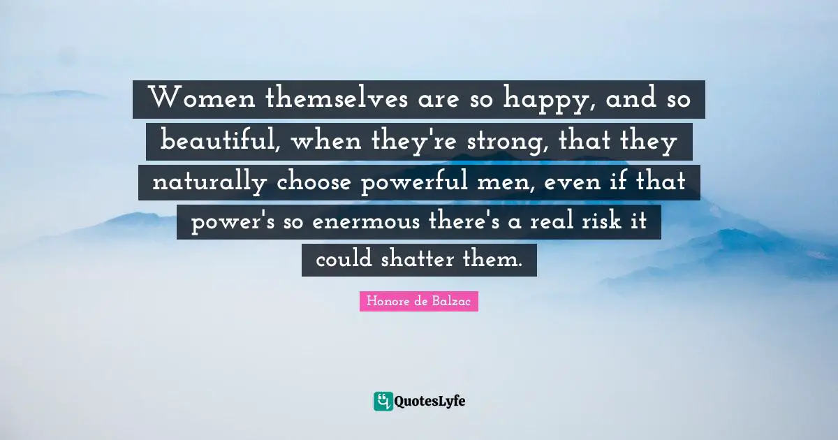 Women themselves are so happy, and so beautiful, when they're strong, that they naturally choose powerful men, even if that power's so enermous there's a real risk it could shatter them.