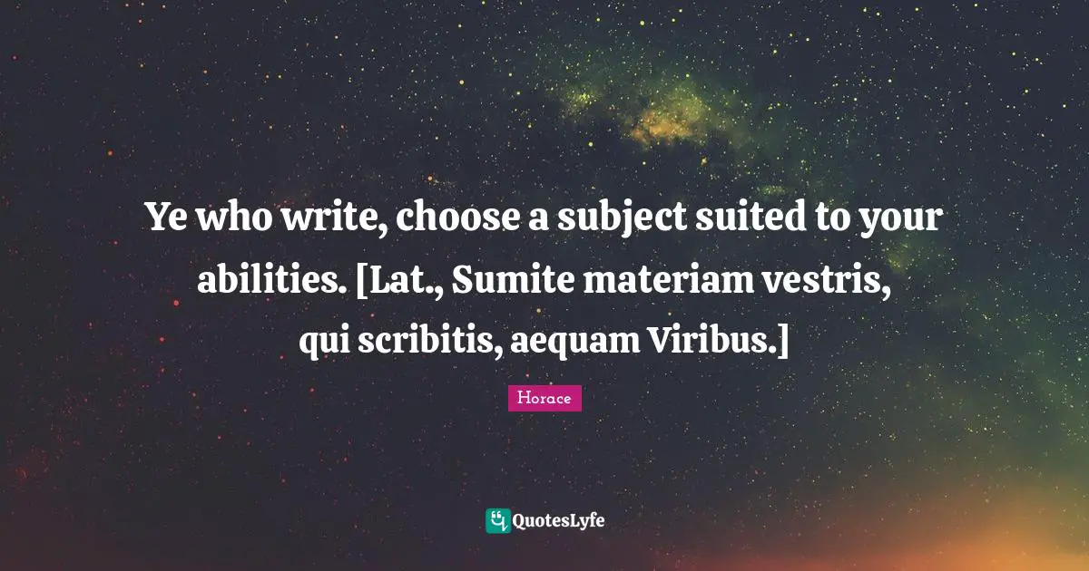 Ye who write, choose a subject suited to your abilities. [Lat., Sumite materiam vestris, qui scribitis, aequam Viribus.]