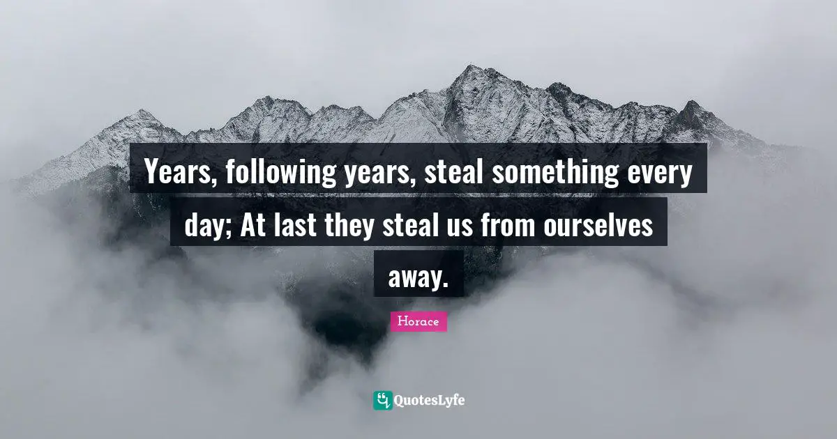 Years, following years, steal something every day; At last they steal us from ourselves away.