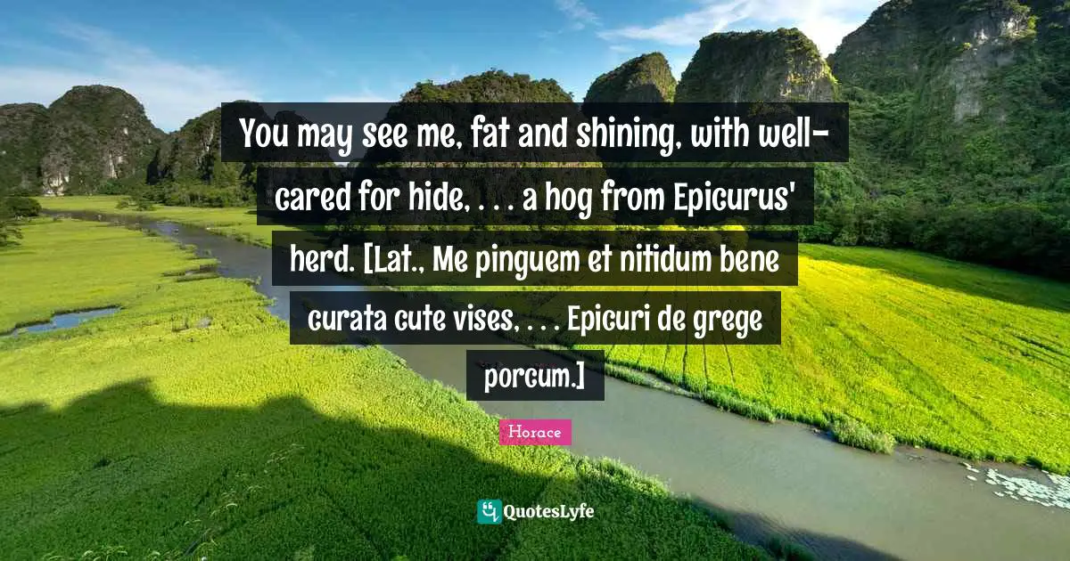 Hog Quotes: "You may see me, fat and shining, with well-cared for hide, . . . a hog from Epicurus' herd. [Lat., Me pinguem et nitidum bene curata cute vises, . . . Epicuri de grege porcum.]"