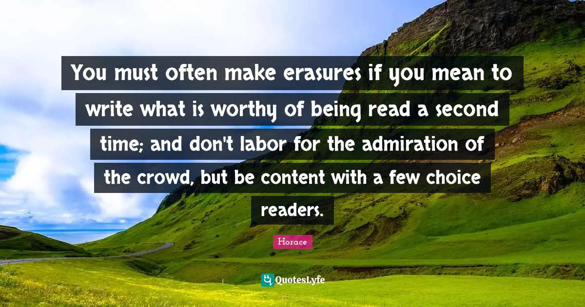 You must often make erasures if you mean to write what is worthy of being read a second time; and don't labor for the admiration of the crowd, but be content with a few choice readers.