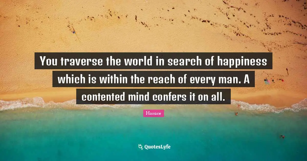 You traverse the world in search of happiness which is within the reach of every man. A contented mind confers it on all.