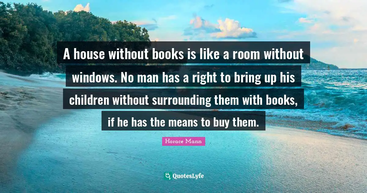 A house without books is like a room without windows. No man has a right to bring up his children without surrounding them with books, if he has the means to buy them.