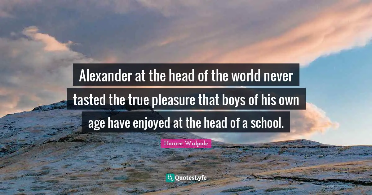 Horace Walpole Quotes: "Alexander at the head of the world never tasted the true pleasure that boys of his own age have enjoyed at the head of a school."