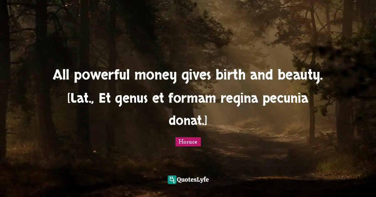 All powerful money gives birth and beauty. [Lat., Et genus et formam regina pecunia donat.]
