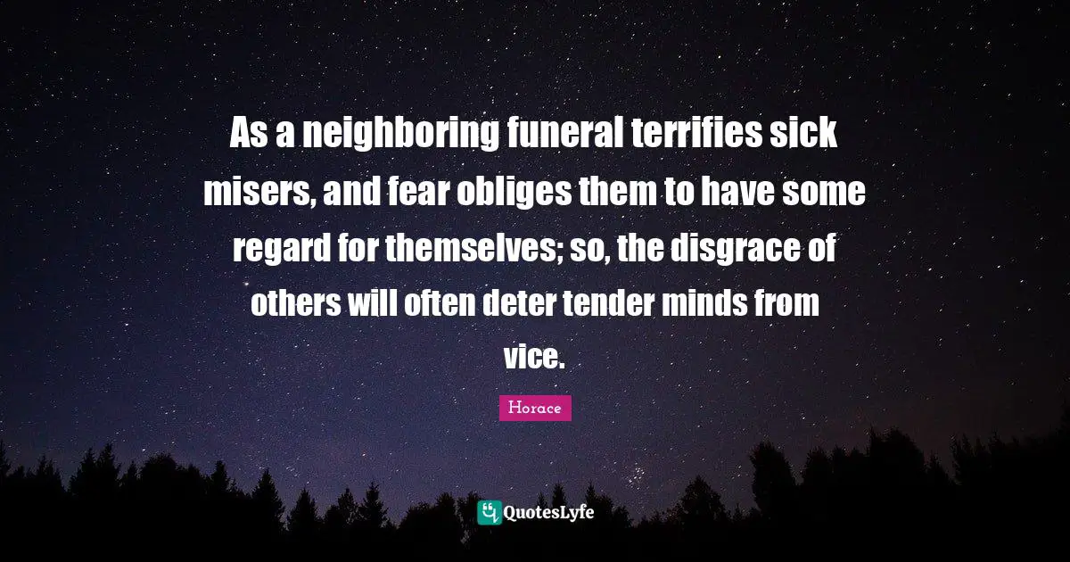 As a neighboring funeral terrifies sick misers, and fear obliges them to have some regard for themselves; so, the disgrace of others will often deter tender minds from vice.