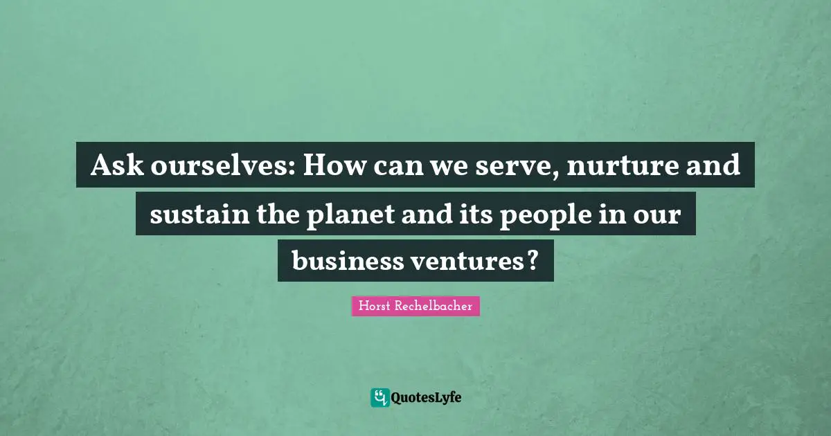Ask ourselves: How can we serve, nurture and sustain the planet and its people in our business ventures?