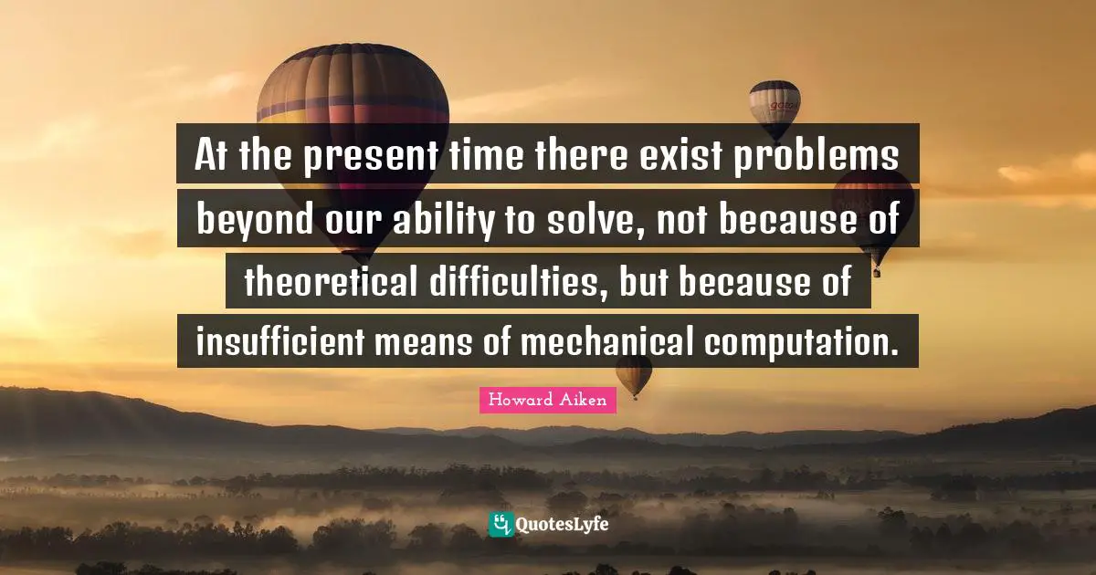 At the present time there exist problems beyond our ability to solve, not because of theoretical difficulties, but because of insufficient means of mechanical computation.