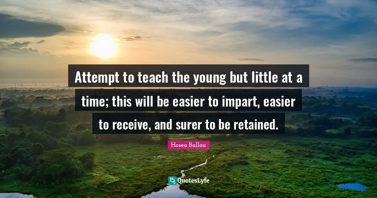 Attempt to teach the young but little at a time; this will be easier to impart, easier to receive, and surer to be retained.