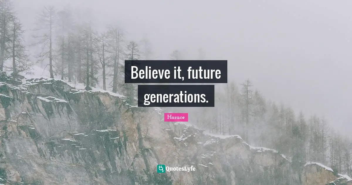 Believe it, future generations.