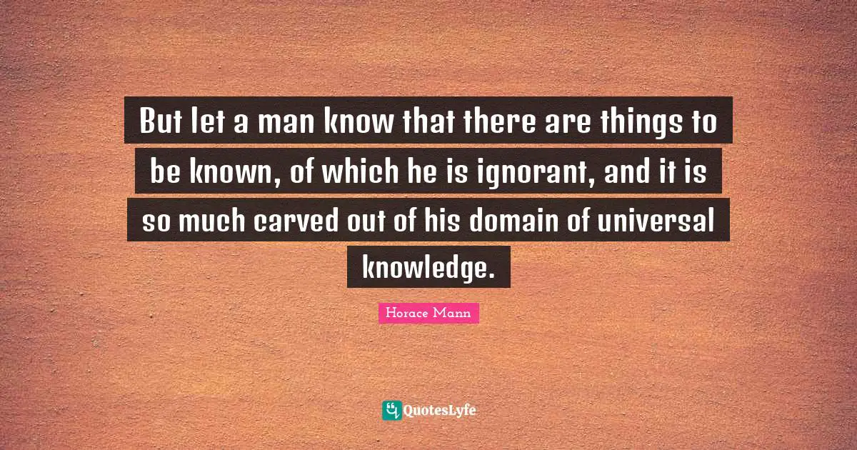 But let a man know that there are things to be known, of which he is ignorant, and it is so much carved out of his domain of universal knowledge.