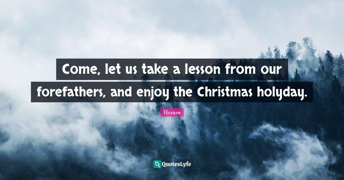 Come, let us take a lesson from our forefathers, and enjoy the Christmas holyday.