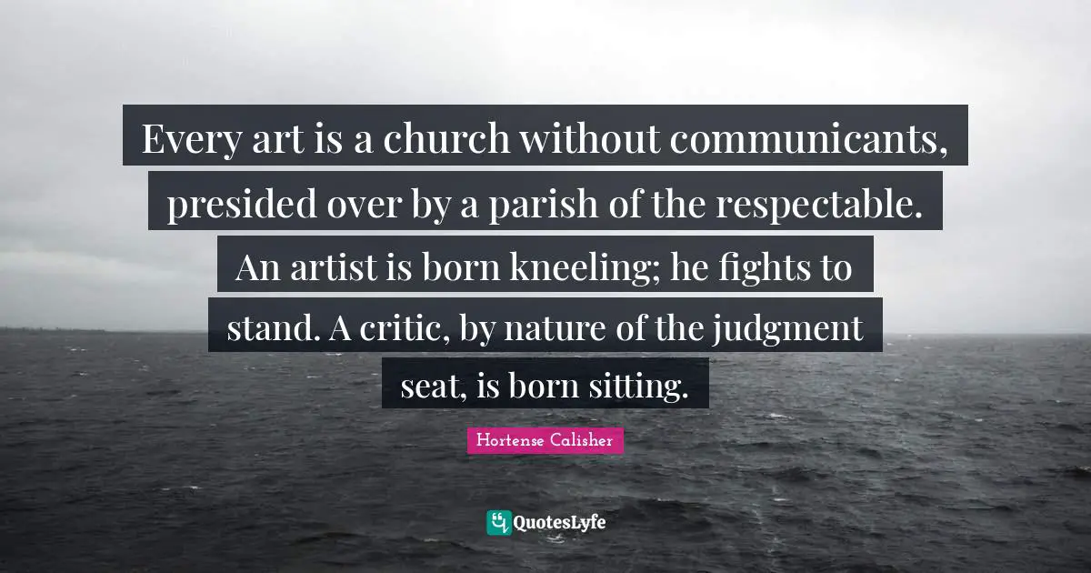 Every art is a church without communicants, presided over by a parish of the respectable. An artist is born kneeling; he fights to stand. A critic, by nature of the judgment seat, is born sitting.