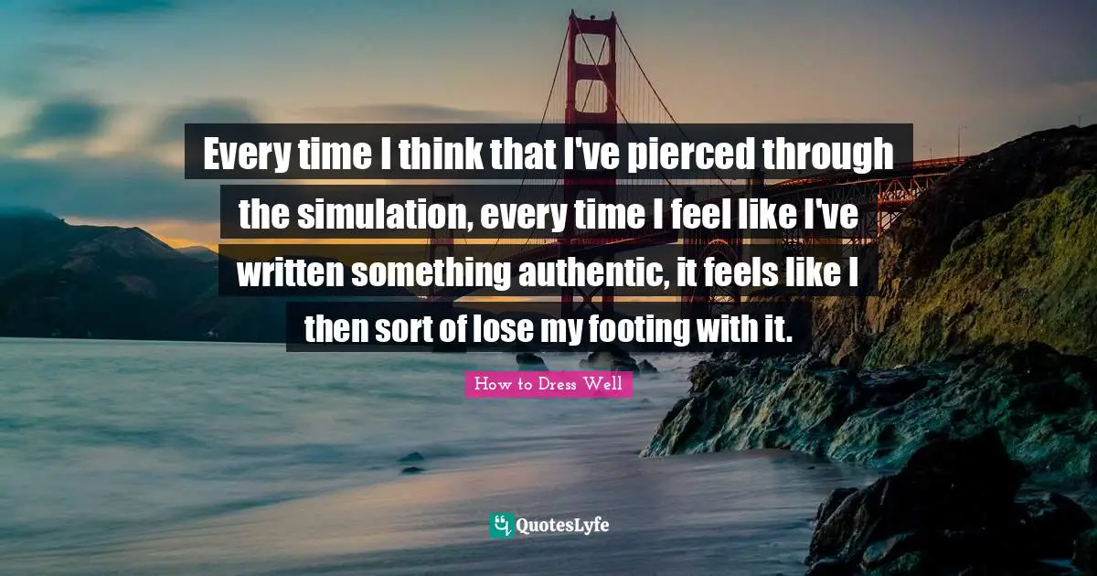 Every time I think that I've pierced through the simulation, every time I feel like I've written something authentic, it feels like I then sort of lose my footing with it.