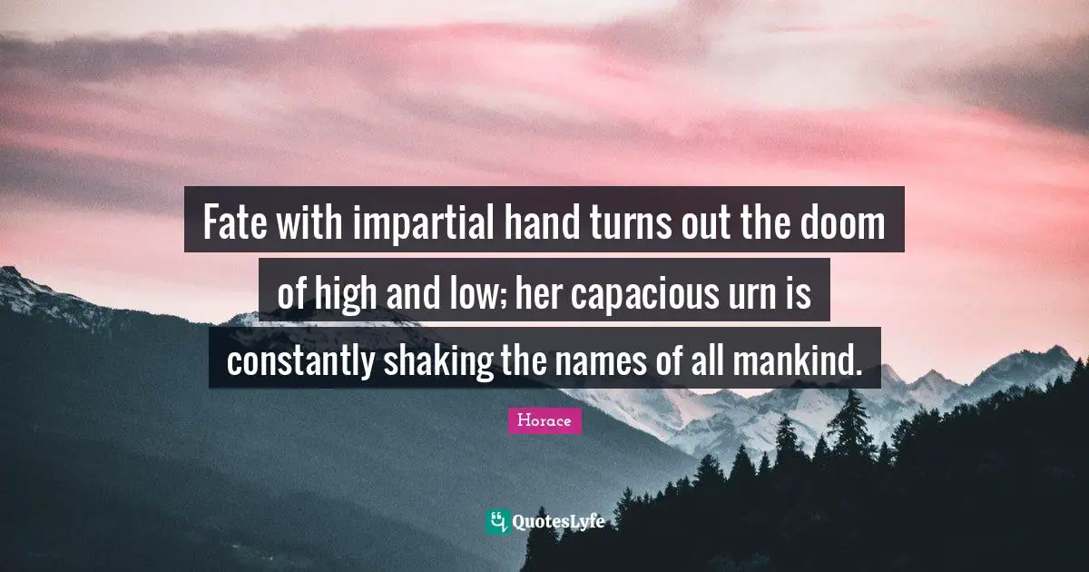 Fate with impartial hand turns out the doom of high and low; her capacious urn is constantly shaking the names of all mankind.
