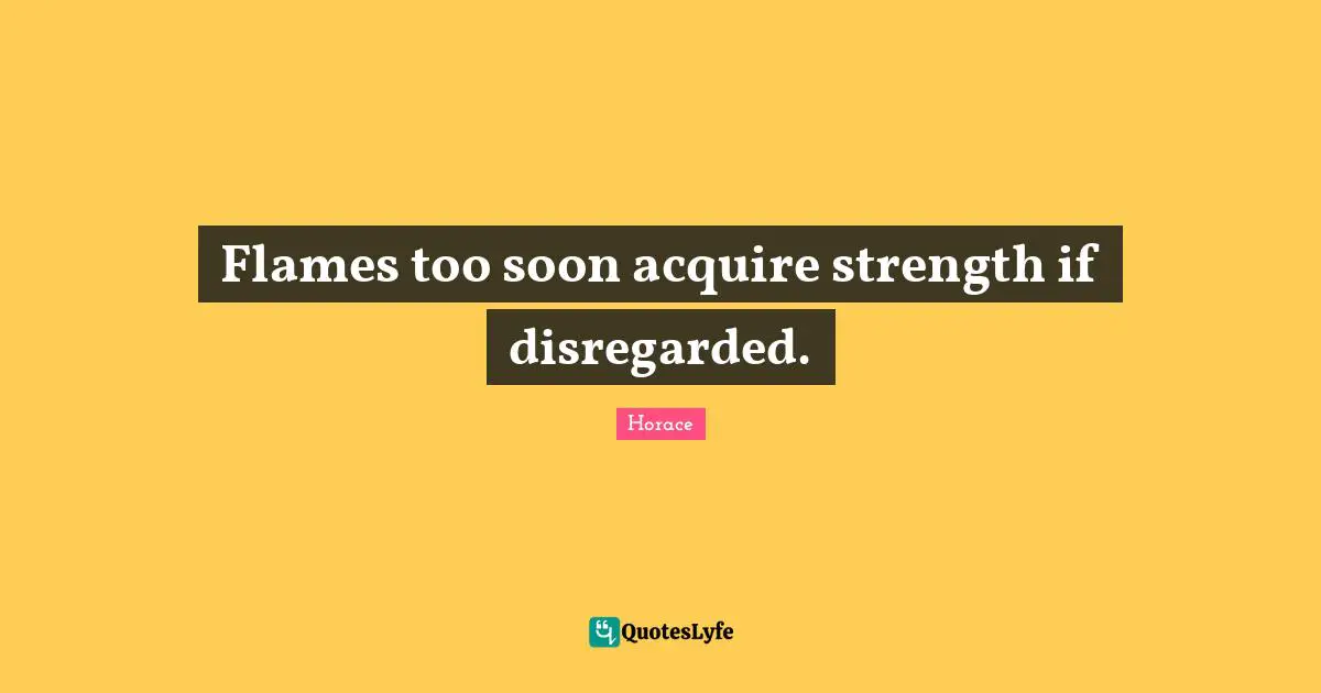 Flames too soon acquire strength if disregarded.