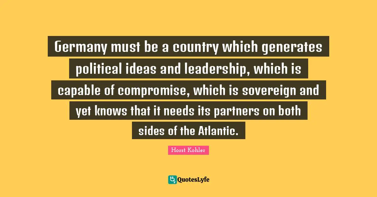Germany must be a country which generates political ideas and leadership, which is capable of compromise, which is sovereign and yet knows that it needs its partners on both sides of the Atlantic.