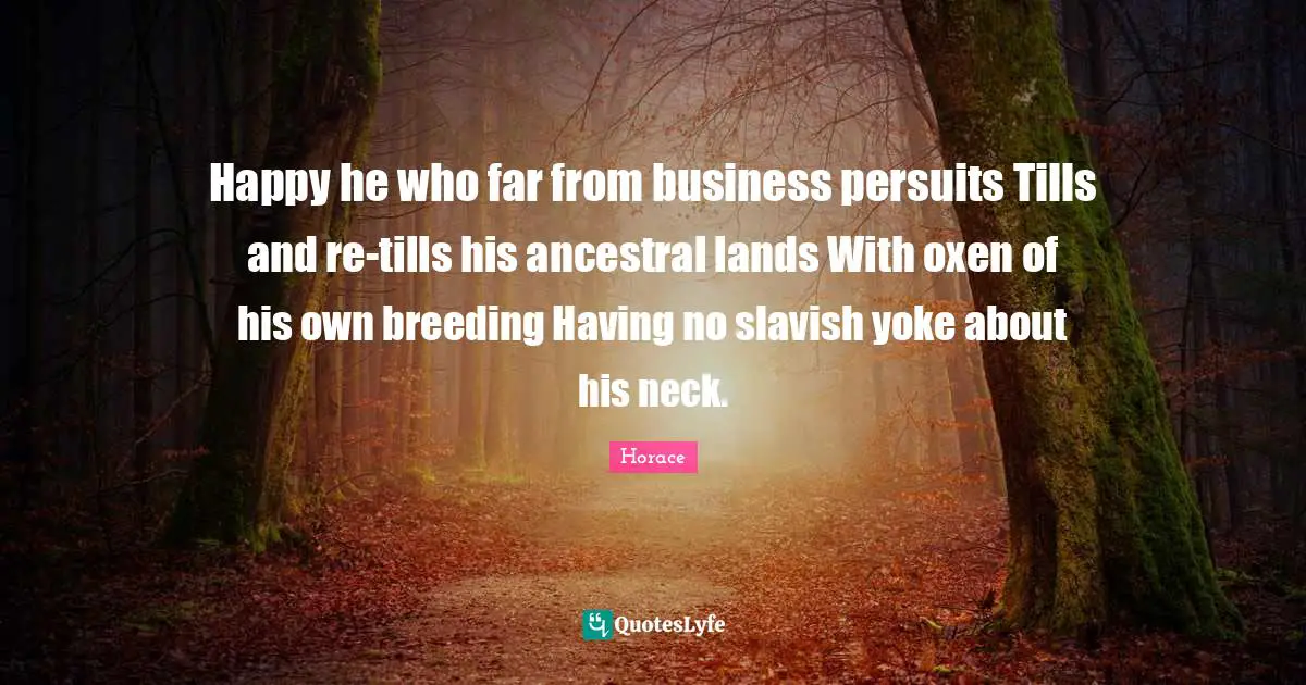 Yoke Quotes: "Happy he who far from business persuits Tills and re-tills his ancestral lands With oxen of his own breeding Having no slavish yoke about his neck."