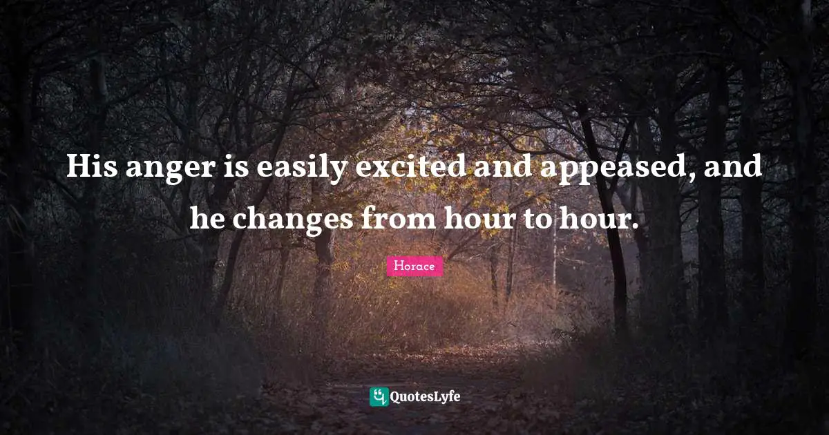 His anger is easily excited and appeased, and he changes from hour to hour.