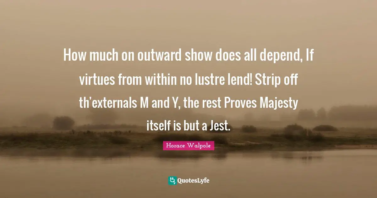 Horace Walpole Quotes: "How much on outward show does all depend, If virtues from within no lustre lend! Strip off th'externals M and Y, the rest Proves Majesty itself is but a Jest."