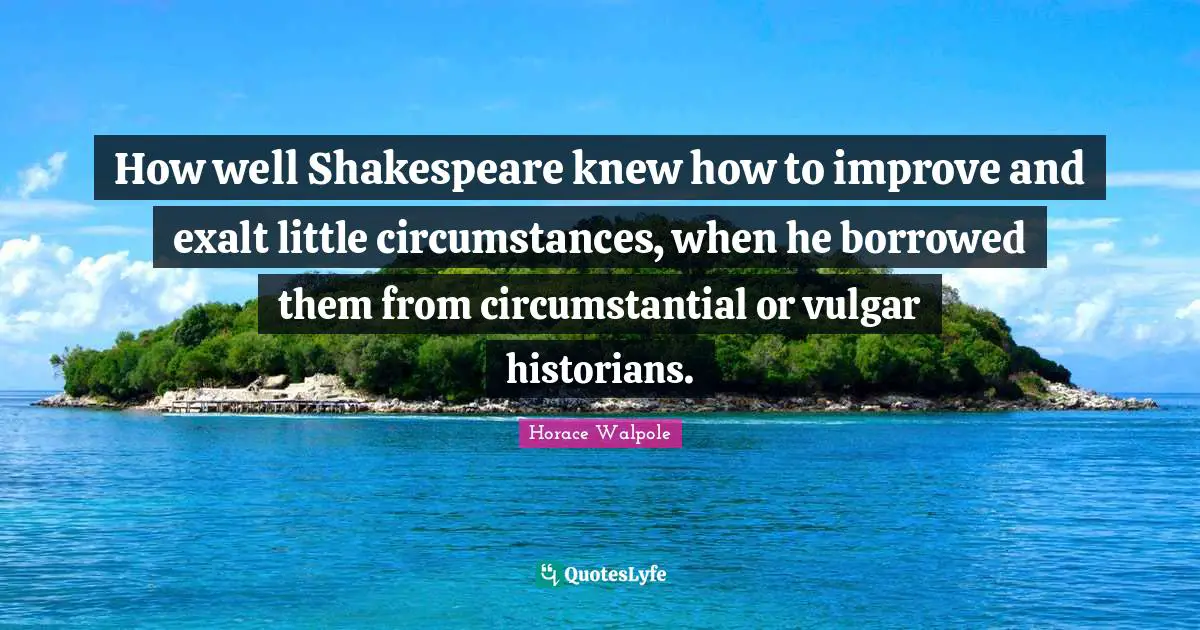 Horace Walpole Quotes: "How well Shakespeare knew how to improve and exalt little circumstances, when he borrowed them from circumstantial or vulgar historians."