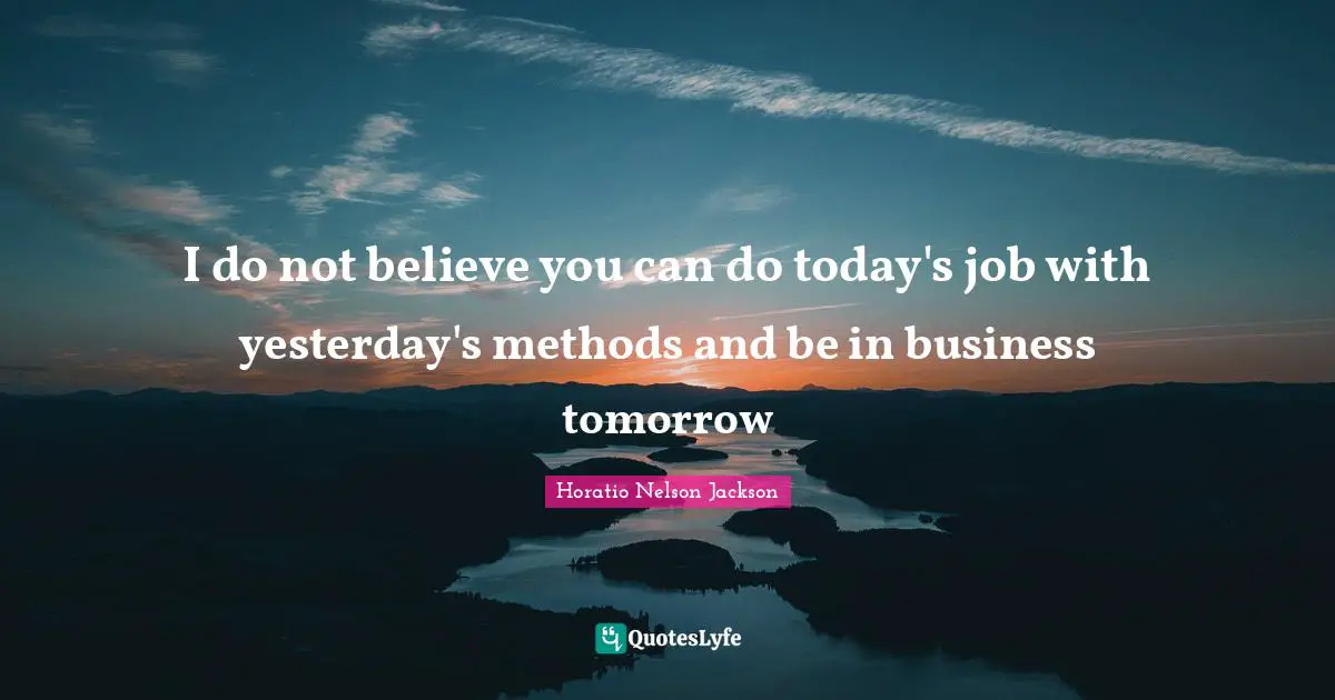 I do not believe you can do today's job with yesterday's methods and be in business tomorrow