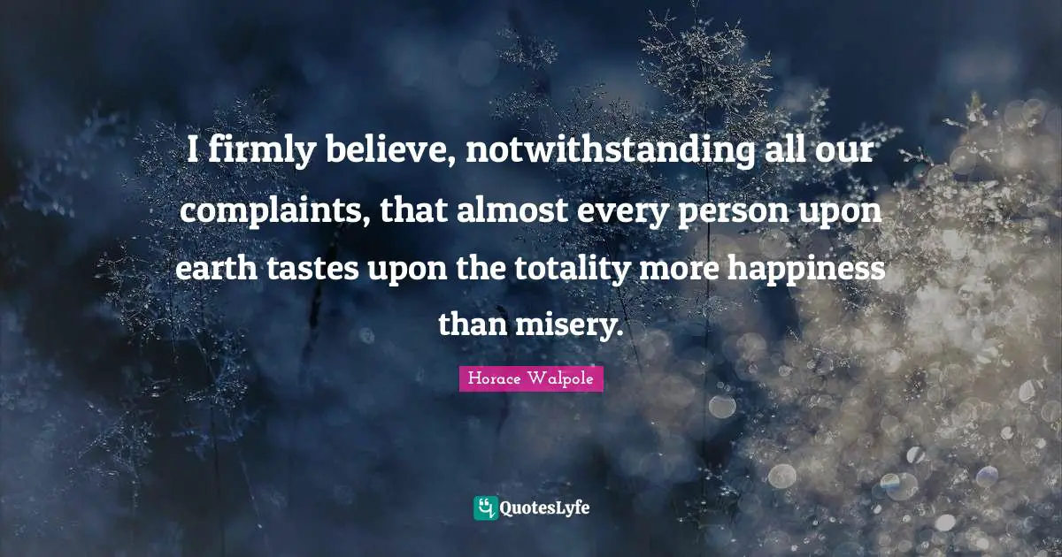 I firmly believe, notwithstanding all our complaints, that almost every person upon earth tastes upon the totality more happiness than misery.