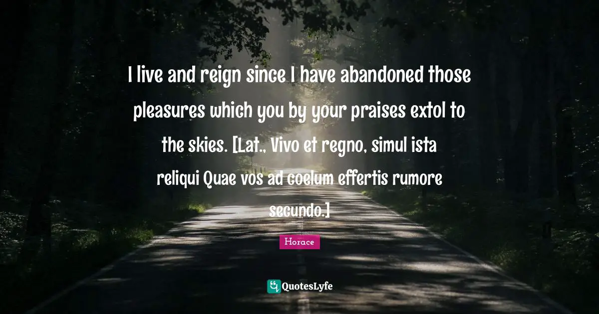 I live and reign since I have abandoned those pleasures which you by your praises extol to the skies. [Lat., Vivo et regno, simul ista reliqui Quae vos ad coelum effertis rumore secundo.]
