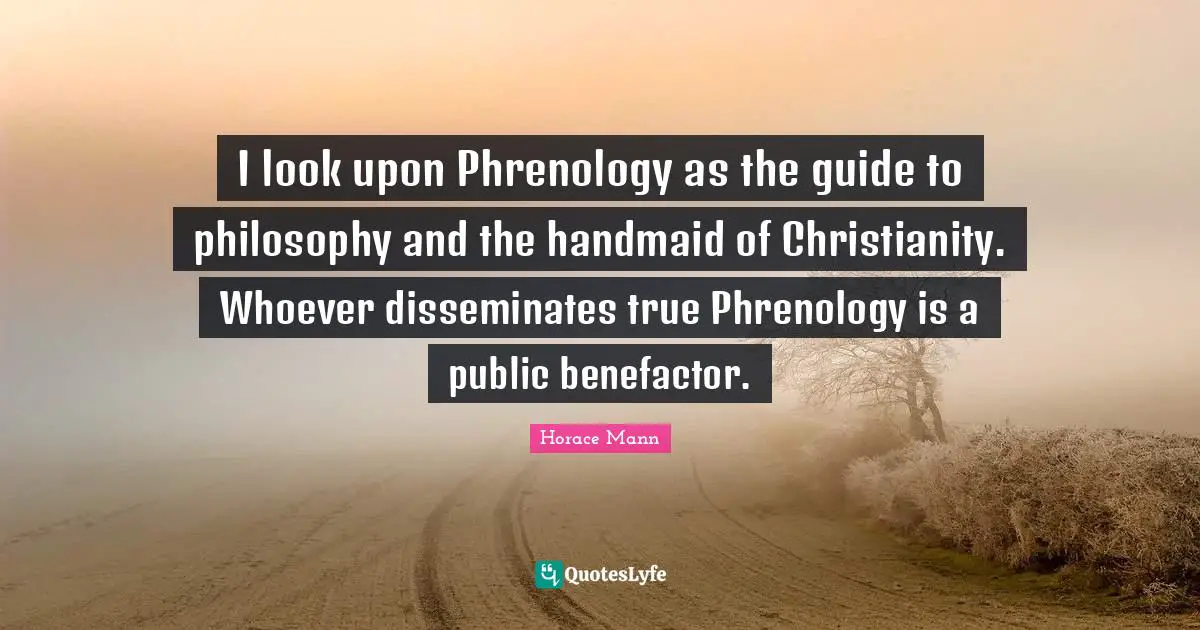 I look upon Phrenology as the guide to philosophy and the handmaid of Christianity. Whoever disseminates true Phrenology is a public benefactor.
