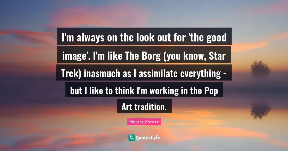 I'm always on the look out for 'the good image'. I'm like The Borg (you know, Star Trek) inasmuch as I assimilate everything - but I like to think I'm working in the Pop Art tradition.