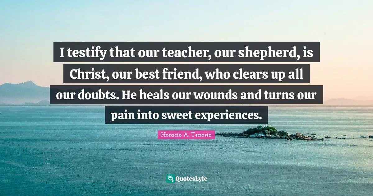 I testify that our teacher, our shepherd, is Christ, our best friend, who clears up all our doubts. He heals our wounds and turns our pain into sweet experiences.