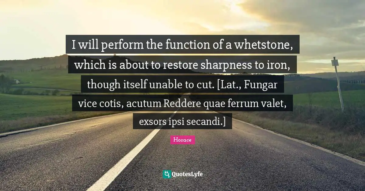 I will perform the function of a whetstone, which is about to restore sharpness to iron, though itself unable to cut. [Lat., Fungar vice cotis, acutum Reddere quae ferrum valet, exsors ipsi secandi.]