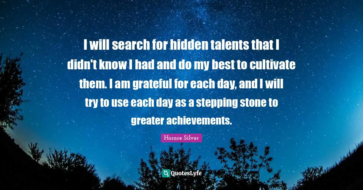 I will search for hidden talents that I didn't know I had and do my best to cultivate them. I am grateful for each day, and I will try to use each day as a stepping stone to greater achievements.