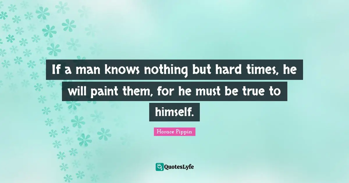 If a man knows nothing but hard times, he will paint them, for he must be true to himself.