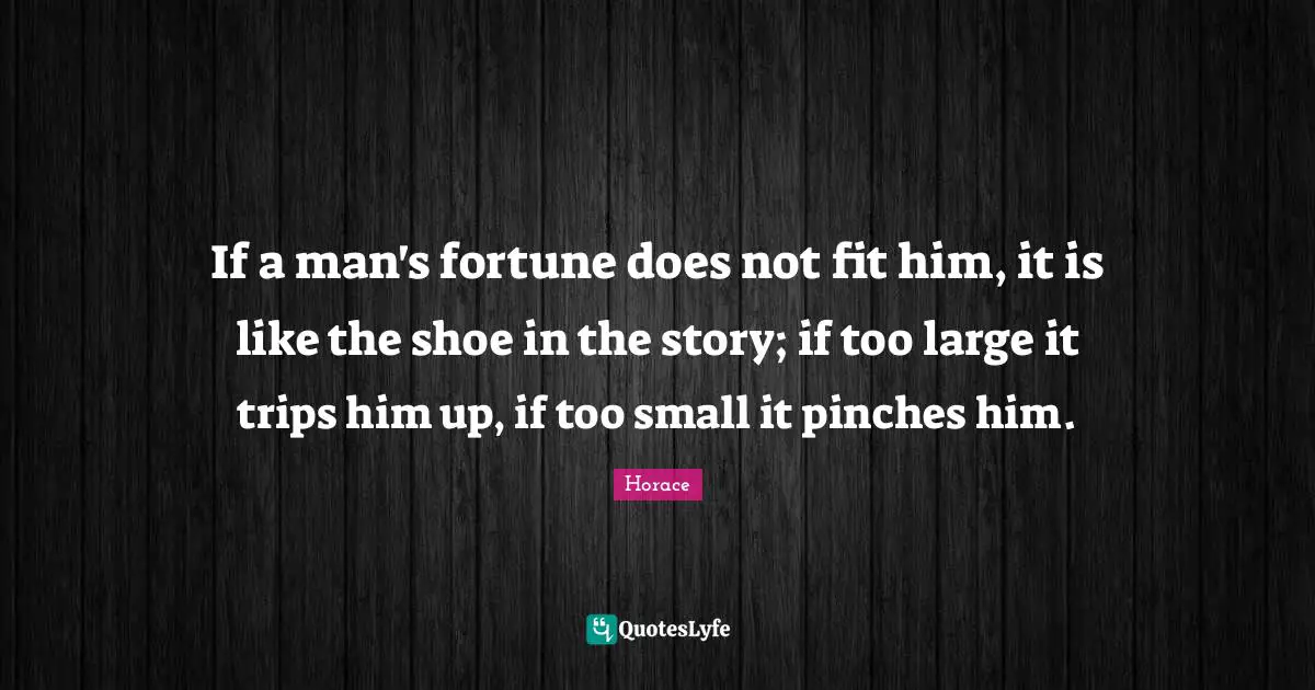 If a man's fortune does not fit him, it is like the shoe in the story; if too large it trips him up, if too small it pinches him.