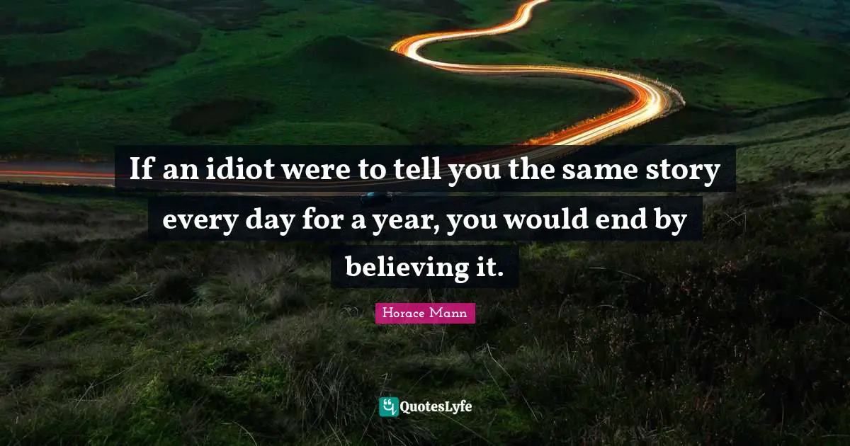 If an idiot were to tell you the same story every day for a year, you would end by believing it.