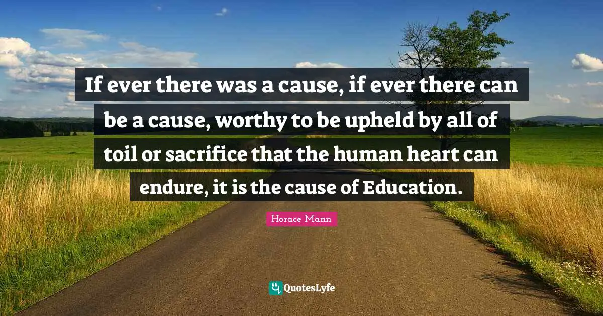 If ever there was a cause, if ever there can be a cause, worthy to be upheld by all of toil or sacrifice that the human heart can endure, it is the cause of Education.