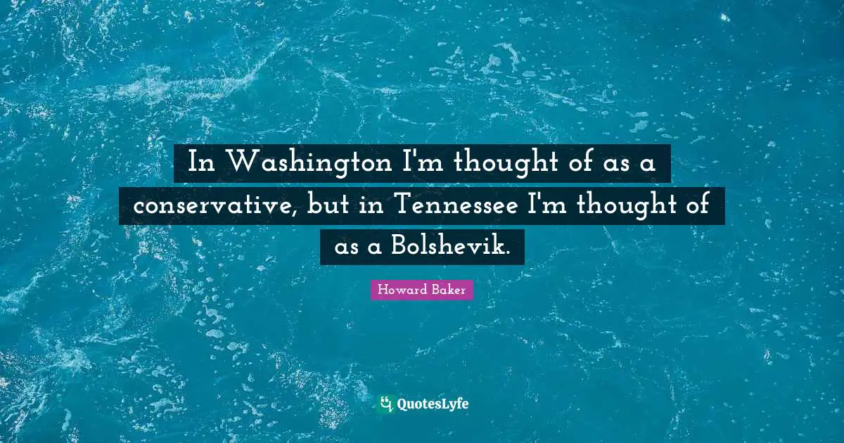 In Washington I'm thought of as a conservative, but in Tennessee I'm thought of as a Bolshevik.